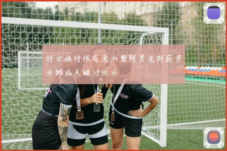 特尔施特根有意加盟阿贾克斯薪资分摊成关键讨论点