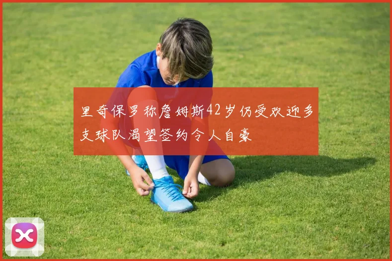 里奇保罗称詹姆斯42岁仍受欢迎多支球队渴望签约令人自豪