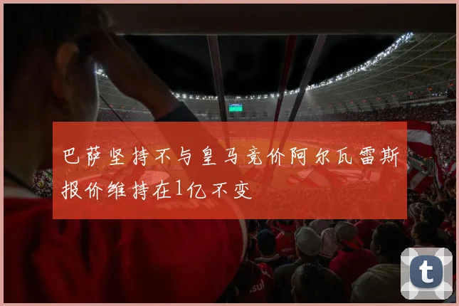巴萨坚持不与皇马竞价阿尔瓦雷斯报价维持在1亿不变
