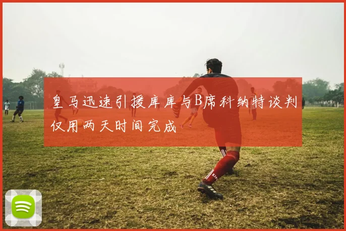 皇马迅速引援库库与B席科纳特谈判仅用两天时间完成