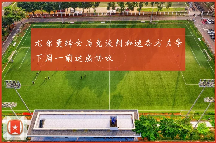 尤尔曼转会马竞谈判加速各方力争下周一前达成协议