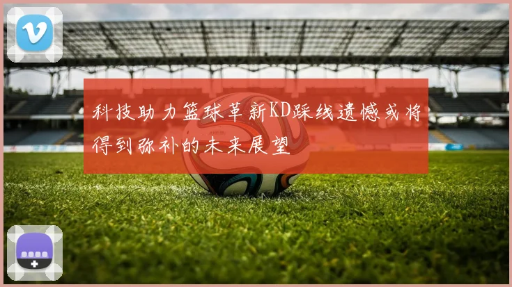 科技助力篮球革新KD踩线遗憾或将得到弥补的未来展望