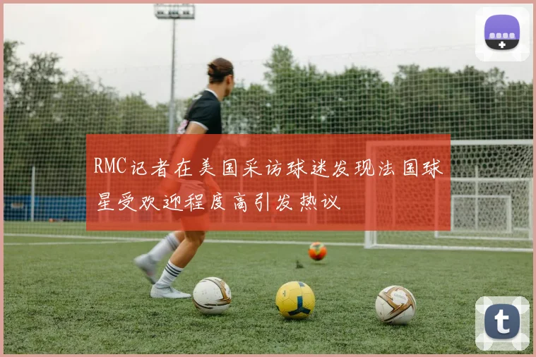 RMC记者在美国采访球迷发现法国球星受欢迎程度高引发热议