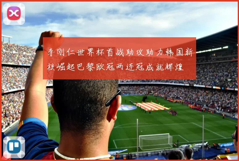 李刚仁世界杯首战助攻助力韩国新核崛起巴黎欧冠两连冠成就辉煌
