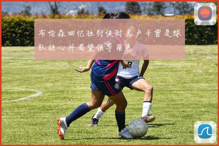 布伦森回忆独行侠时光卢卡曾是球队核心并渴望领导角色