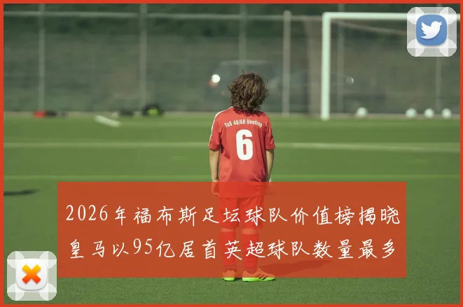 2026年福布斯足坛球队价值榜揭晓皇马以95亿居首英超球队数量最多