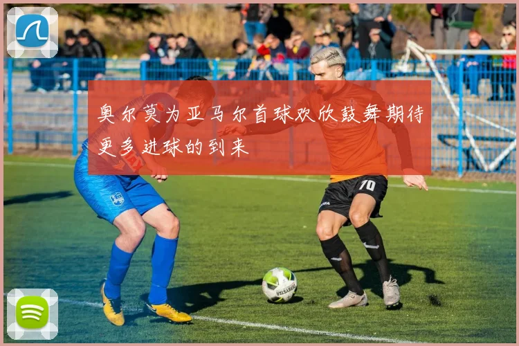 奥尔莫为亚马尔首球欢欣鼓舞期待更多进球的到来