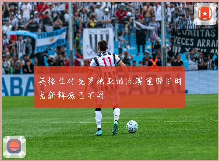 英格兰对克罗地亚的比赛重现旧时光新鲜感已不再